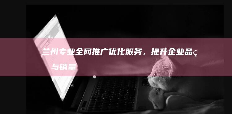 兰州专业全网推广优化服务，提升企业品牌与销量